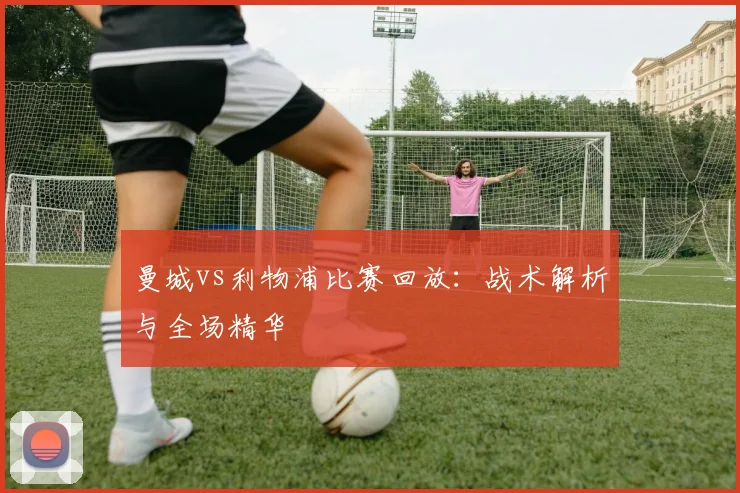 曼城vs利物浦比赛回放:战术解析与全场精华