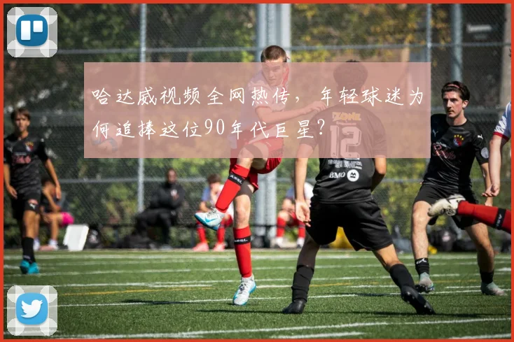 哈达威视频全网热传，年轻球迷为何追捧这位90年代巨星？