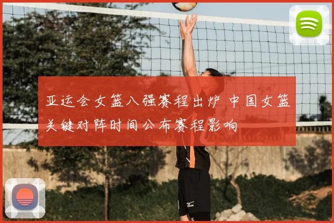 亚运会女篮八强赛程出炉 中国女篮关键对阵时间公布赛程影响