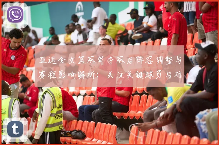 亚运会女篮冠军夺冠后阵容调整与赛程影响解析：关注关键球员与对手变化