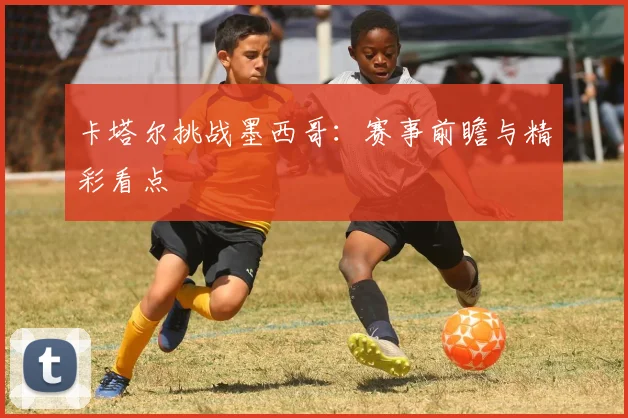 卡塔尔挑战墨西哥:赛事前瞻与精彩看点