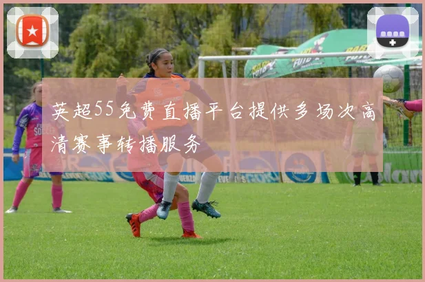英超55免费直播平台提供多场次高清赛事转播服务