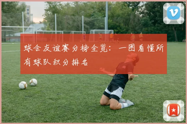 球会友谊赛分榜全览：一图看懂所有球队积分排名