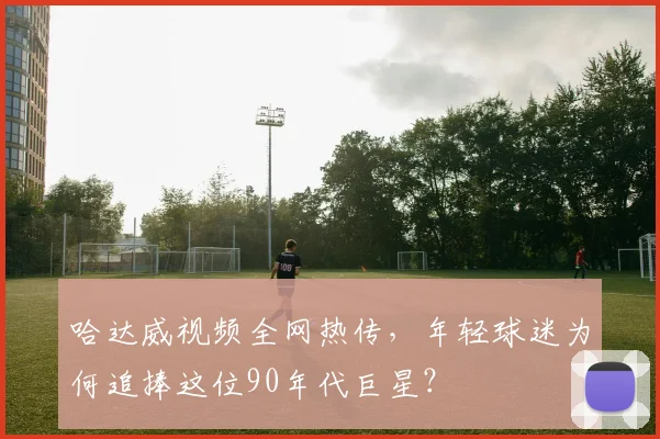 哈达威视频全网热传，年轻球迷为何追捧这位90年代巨星？