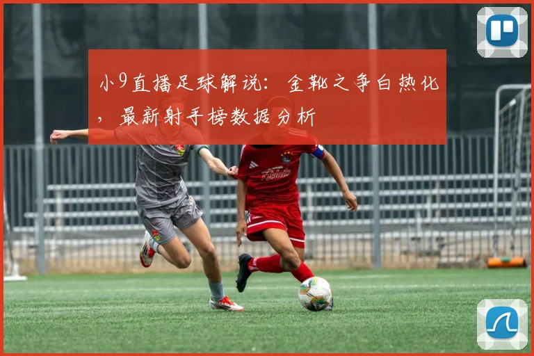 小9直播足球解说：金靴之争白热化，最新射手榜数据分析