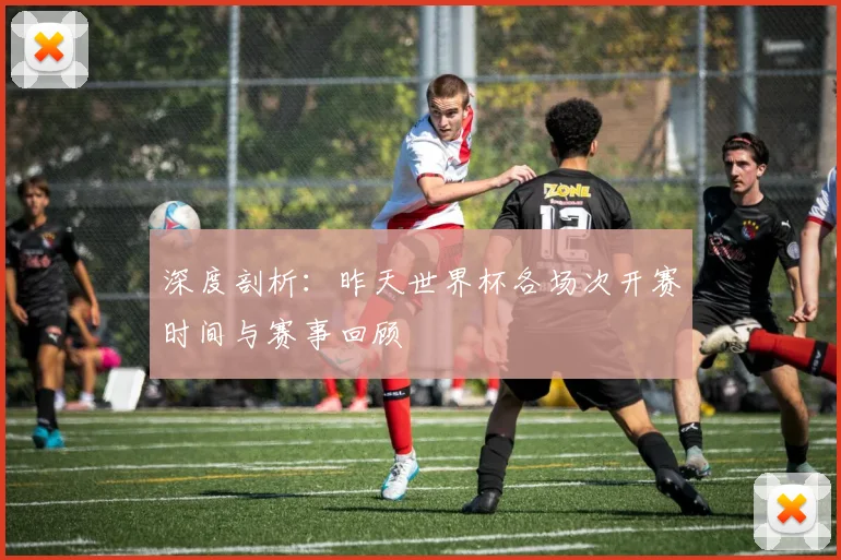 深度剖析：昨天世界杯各场次开赛时间与赛事回顾