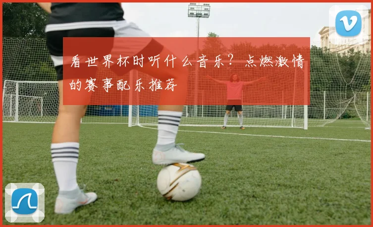看世界杯时听什么音乐？点燃激情的赛事配乐推荐