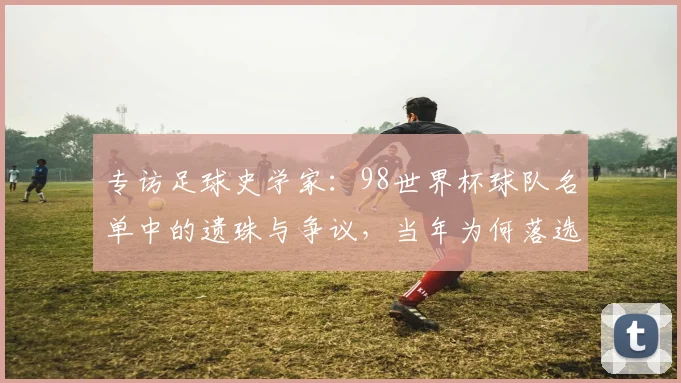 专访足球史学家:98世界杯球队名单中的遗珠与争议,当年为何落选?