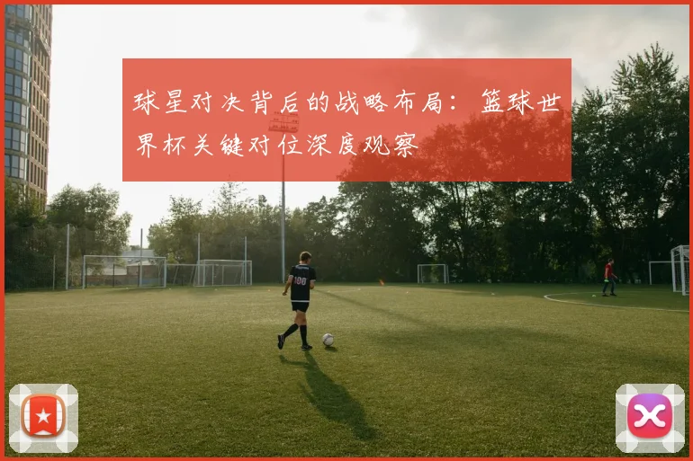 球星对决背后的战略布局:篮球世界杯关键对位深度观察