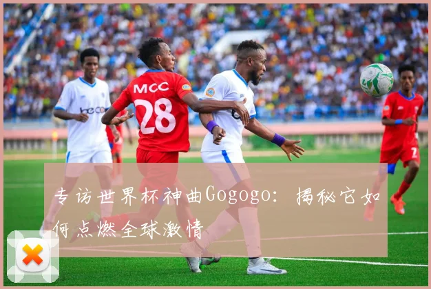 专访世界杯神曲Gogogo：揭秘它如何点燃全球激情