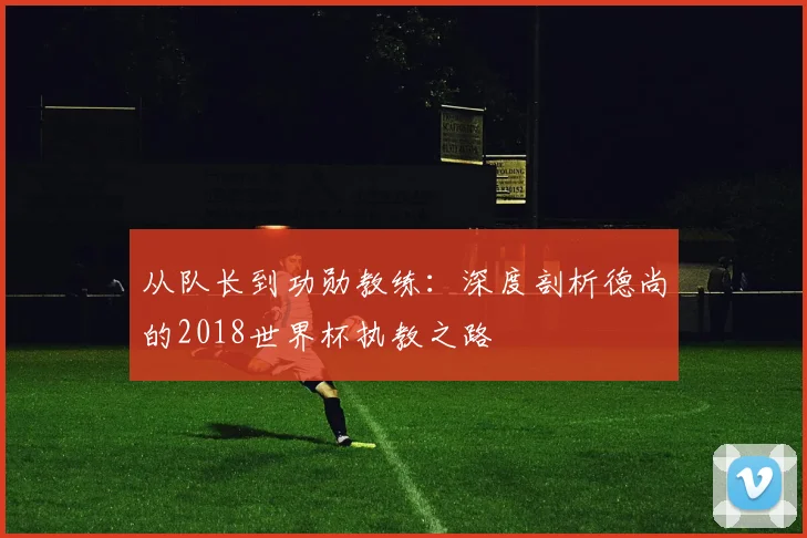 从队长到功勋教练：深度剖析德尚的2018世界杯执教之路