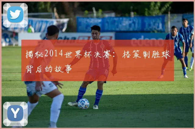 揭秘2014世界杯决赛:格策制胜球背后的故事