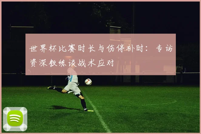 世界杯比赛时长与伤停补时：专访资深教练谈战术应对